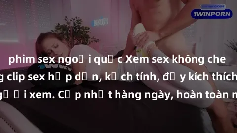 phim sex ngoại quốc Xem sex không che miễn phí - Những clip sex hấp dẫn, kịch tính, đầy kích thích cho người xem. Cập nhật hàng ngày, hoàn toàn miễn phí, độ phân giải cao.