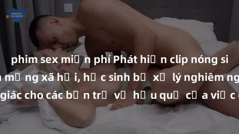 phim sex miễn phí Phát hiện clip nóng sinh viên gây sốt trên mạng xã hội, học sinh bị xử lý nghiêm ngặt. Đây là cảnh giác cho các bạn trẻ về hậu quả của việc chia sẻ thông tin trái phép trên internet.