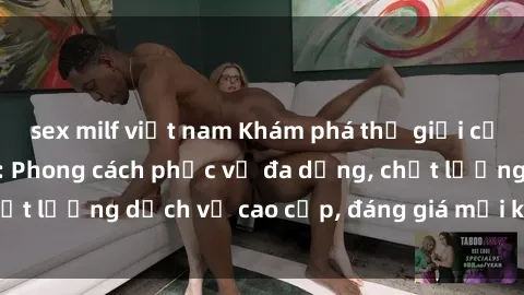 sex milf việt nam Khám phá thế giới của gái gọi Việt Nam: Phong cách phục vụ đa dạng, chất lượng dịch vụ cao cấp, đáng giá mọi khoản chi phí