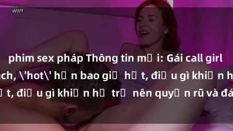 phim sex pháp Thông tin mới: Gái call girl Việt Nam đắt khách, 'hot' hơn bao giờ hết, điều gì khiến họ trở nên quyến rũ và đáng chú ý?