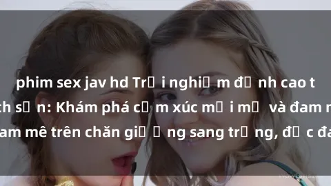 phim sex jav hd Trải nghiệm đỉnh cao tình yêu tại sex khách sạn: Khám phá cảm xúc mới mẻ và đam mê trên chăn giường sang trọng, độc đáo, không giới hạn.