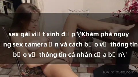 sex gái việt xinh đẹp 'Khám phá nguy cơ của việc sử dụng sex camera ẩn và cách bảo vệ thông tin cá nhân của bạn'