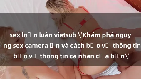 sex loạn luân vietsub 'Khám phá nguy cơ của việc sử dụng sex camera ẩn và cách bảo vệ thông tin cá nhân của bạn'