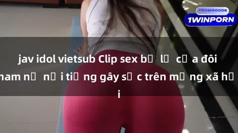 jav idol vietsub Clip sex bị lộ của đôi nam nữ nổi tiếng gây sốc trên mạng xã hội