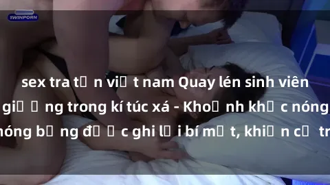 sex tra tấn việt nam Quay lén sinh viên làm tình ngay trên giường trong kí túc xá - Khoảnh khắc nóng bỏng được ghi lại bí mật, khiến cả trường học xôn xao.