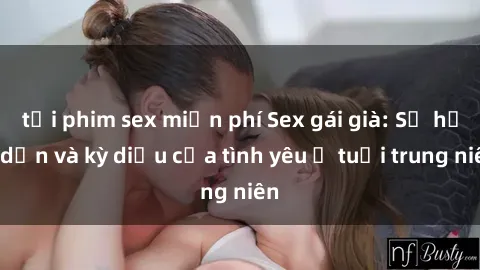 tải phim sex miễn phí Sex gái già: Sự hấp dẫn và kỳ diệu của tình yêu ở tuổi trung niên