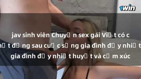 jav sinh viên Chuyện sex gái Việt có chồng: Những bí mật đằng sau cuộc sống gia đình đầy nhiệt huyết và cảm xúc