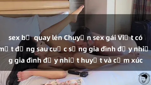 sex bị quay lén Chuyện sex gái Việt có chồng: Những bí mật đằng sau cuộc sống gia đình đầy nhiệt huyết và cảm xúc
