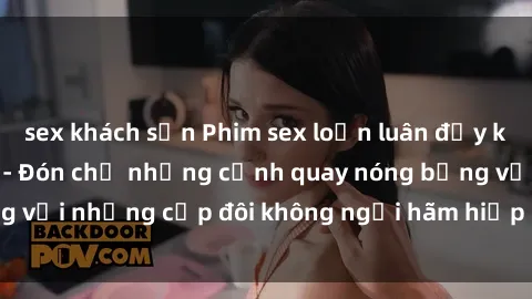 sex khách sạn Phim sex loạn luân đầy kích thích không che - Đón chờ những cảnh quay nóng bỏng với những cặp đôi không ngại hãm hiếp gia đình trong lòng