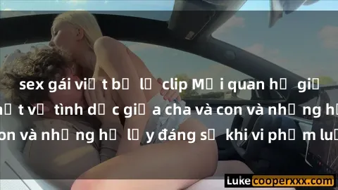 sex gái việt bị lộ clip Mối quan hệ giữa cha và con: Sự thật về tình dục giữa cha và con và những hệ lụy đáng sợ khi vi phạm luật pháp.