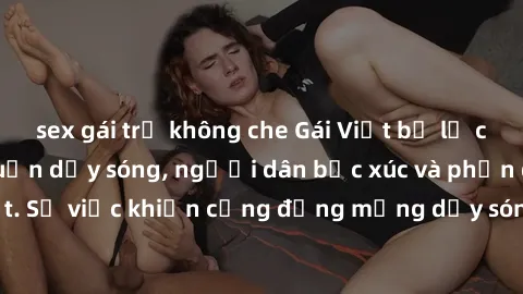 sex gái trẻ không che Gái Việt bị lộ clip sex khiến dư luận dậy sóng, người dân bức xúc và phản đối gay gắt. Sự việc khiến cộng đồng mạng dậy sóng và yêu cầu xử lý nghiêm ngặt.