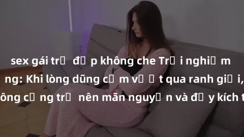 sex gái trẻ đẹp không che Trải nghiệm làm tình ngoài đường: Khi lòng dũng cảm vượt qua ranh giới, cuộc hẹn nơi công cộng trở nên mãn nguyện và đầy kích thích. Hành vi nguy hiểm, nhưng cũng tạo nên cảm