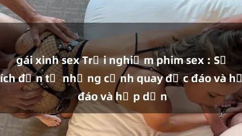 gái xinh sex Trải nghiệm phim sex : Sự kích thích đến từ những cảnh quay độc đáo và hấp dẫn