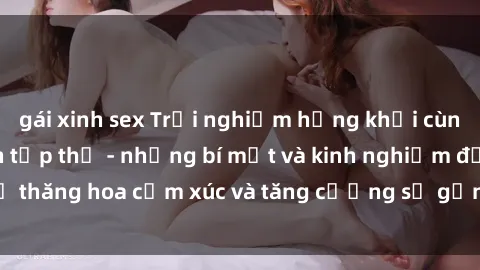 gái xinh sex Trải nghiệm hứng khởi cùng với việc làm tình tập thể - những bí mật và kinh nghiệm để thăng hoa cảm xúc và tăng cường sự gắn kết trong mối quan hệ