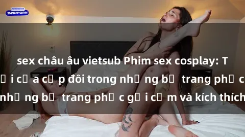sex châu âu vietsub Phim sex cosplay: Trải nghiệm tuyệt vời của cặp đôi trong những bộ trang phục gợi cảm và kích thích