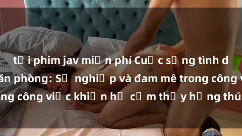 tải phim jav miễn phí Cuộc sống tình dục của nhân viên văn phòng: Sự nghiệp và đam mê trong công việc khiến họ cảm thấy hứng thú với tình dục?