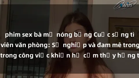 phim sex bà mẹ nóng bỏng Cuộc sống tình dục của nhân viên văn phòng: Sự nghiệp và đam mê trong công việc khiến họ cảm thấy hứng thú với tình dục?