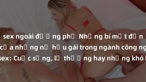 sex ngoài đường phố Những bí mật đằng sau cuộc sống của những nữ hầu gái trong ngành công nghiệp sex: Cuộc sống, lẽ thường hay những khó khăn mà họ phải đối mặt.