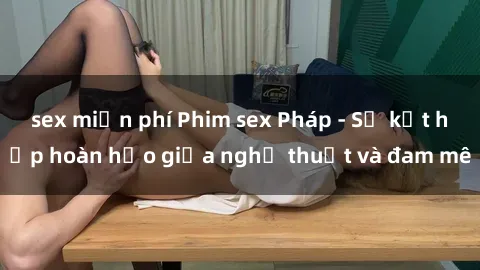 sex miễn phí Phim sex Pháp - Sự kết hợp hoàn hảo giữa nghệ thuật và đam mê
