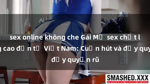 sex online không che Gái Mỹ sex chất lượng cao đến từ Việt Nam: Cuốn hút và đầy quyến rũ
